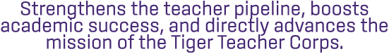 Strengthens the teacher pipeline, boosts academic success, and directly advances the mission of the Tiger Teacher Cor...
